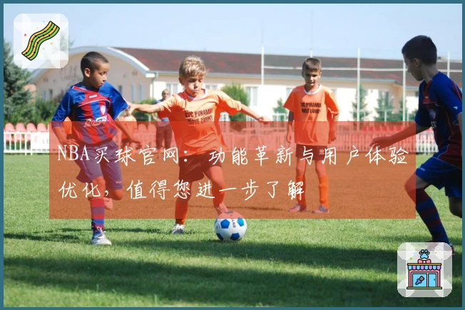NBA买球官网：功能革新与用户体验优化，值得您进一步了解
