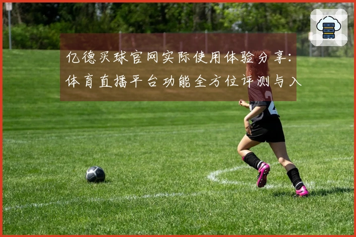 亿德买球官网实际使用体验分享：体育直播平台功能全方位评测与入门指南